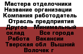 Мастера-отделочники › Название организации ­ Компания-работодатель › Отрасль предприятия ­ Другое › Минимальный оклад ­ 1 - Все города Работа » Вакансии   . Тверская обл.,Вышний Волочек г.